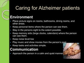 Caring for Alzheimer patients
Environment
 Place picture signs on rooms, bathrooms, dining rooms, and
other areas.
 Keep personal items where the person can see them.
 Stay in the persons sight to the extent possible.
 Keep memory aids (large clocks, calendars) where the person
can see them.
 Keep noise level low
 Play music and show movies from the person’s past.
 Keep tasks and activities simple.
Communication
 Approach the person in a calm and quiet manner.
 
