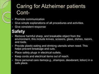 Caring for Alzheimer patients
Cont-
 Promote communication
 Give simple explanations of all procedures and activities.
 Give consistent response
Safety
 Remove harmful sharp, and breakable object from the
environment. this include knives, scissors, glass, dishes, razors,
and tools.
 Provide plastic eating and drinking utensils when need. This
helps prevent breakage and cuts.
 Place safety plugs in electrical outlets.
 Keep cords and electrical items out of reach.
 Store personal care items(e.g., shampoo, deodorant, lotion) in a
safe place.
 