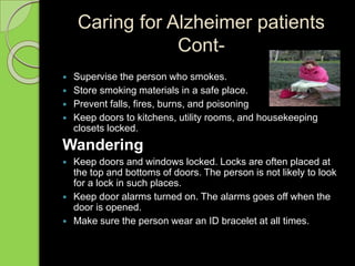 Caring for Alzheimer patients
Cont-
 Supervise the person who smokes.
 Store smoking materials in a safe place.
 Prevent falls, fires, burns, and poisoning
 Keep doors to kitchens, utility rooms, and housekeeping
closets locked.
Wandering
 Keep doors and windows locked. Locks are often placed at
the top and bottoms of doors. The person is not likely to look
for a lock in such places.
 Keep door alarms turned on. The alarms goes off when the
door is opened.
 Make sure the person wear an ID bracelet at all times.
 