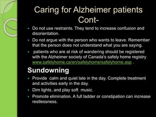 Caring for Alzheimer patients
Cont-
 Do not use restraints. They tend to increase confusion and
disorientation.
 Do not argue with the person who wants to leave. Remember
that the person does not understand what you are saying.
 patients who are at risk of wandering should be registered
with the Alzheimer society of Canada's safely home registry
www.safelyhome.ca/en/safelyhome/safelyhome.asp .
Sundowning
 Provide calm and quiet late in the day. Complete treatment
and activities early in the day.
 Dim lights, and play soft music.
 Promote elimination. A full ladder or constipation can increase
restlessness.
 