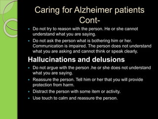 Caring for Alzheimer patients
Cont-
 Do not try to reason with the person. He or she cannot
understand what you are saying.
 Do not ask the person what is bothering him or her.
Communication is impaired. The person does not understand
what you are asking and cannot think or speak clearly.
Hallucinations and delusions
 Do not argue with the person .he or she does not understand
what you are saying.
 Reassure the person. Tell him or her that you will provide
protection from harm.
 Distract the person with some item or activity.
 Use touch to calm and reassure the person.
 