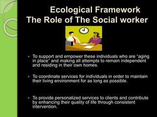 Ecological Framework
The Role of The Social worker
 To support and empower these individuals who are “aging
in place” and making all attempts to remain independent
and residing in their own homes.
 To coordinate services for individuals in order to maintain
their living environment for as long as possible.
 To provide personalized services to clients and contribute
by enhancing their quality of life through consistent
intervention.
 