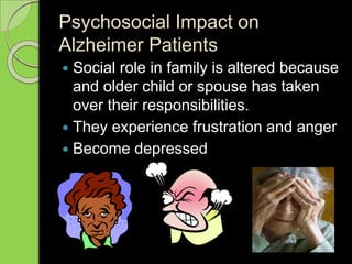Psychosocial Impact on
Alzheimer Patients
 Social role in family is altered because
and older child or spouse has taken
over their responsibilities.
 They experience frustration and anger
 Become depressed
 