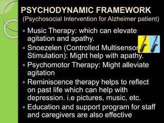 PSYCHODYNAMIC FRAMEWORK
(Psychosocial Intervention for Alzheimer patient)
 Music Therapy: which can elevate
agitation and apathy.
 Snoezelen (Controlled Multisensory
Stimulation): Might help with apathy.
 Psychomotor Therapy: Might alleviate
agitation
 Reminiscence therapy helps to reflect
on past life which can help with
depression. i.e pictures, music, etc.
 Education and support program for staff
and caregivers are also effective
 