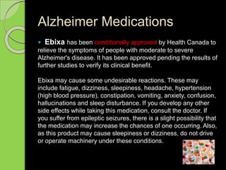 Alzheimer Medications
 Ebixa has been conditionally approved by Health Canada to
relieve the symptoms of people with moderate to severe
Alzheimer's disease. It has been approved pending the results of
further studies to verify its clinical benefit.
Ebixa may cause some undesirable reactions. These may
include fatigue, dizziness, sleepiness, headache, hypertension
(high blood pressure), constipation, vomiting, anxiety, confusion,
hallucinations and sleep disturbance. If you develop any other
side effects while taking this medication, consult the doctor. If
you suffer from epileptic seizures, there is a slight possibility that
the medication may increase the chances of one occurring. Also,
as this product may cause sleepiness or dizziness, do not drive
or operate machinery under these conditions.
 