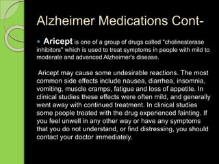 Alzheimer Medications Cont-
 Aricept is one of a group of drugs called "cholinesterase
inhibitors" which is used to treat symptoms in people with mild to
moderate and advanced Alzheimer's disease.
Aricept may cause some undesirable reactions. The most
common side effects include nausea, diarrhea, insomnia,
vomiting, muscle cramps, fatigue and loss of appetite. In
clinical studies these effects were often mild, and generally
went away with continued treatment. In clinical studies
some people treated with the drug experienced fainting. If
you feel unwell in any other way or have any symptoms
that you do not understand, or find distressing, you should
contact your doctor immediately.
 