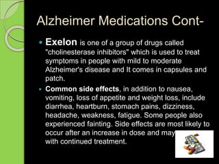 Alzheimer Medications Cont-
 Exelon is one of a group of drugs called
"cholinesterase inhibitors" which is used to treat
symptoms in people with mild to moderate
Alzheimer's disease and It comes in capsules and
patch.
 Common side effects, in addition to nausea,
vomiting, loss of appetite and weight loss, include
diarrhea, heartburn, stomach pains, dizziness,
headache, weakness, fatigue. Some people also
experienced fainting. Side effects are most likely to
occur after an increase in dose and may go away
with continued treatment.
 