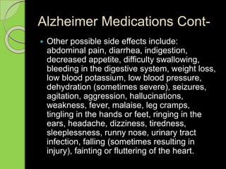 Alzheimer Medications Cont-
 Other possible side effects include:
abdominal pain, diarrhea, indigestion,
decreased appetite, difficulty swallowing,
bleeding in the digestive system, weight loss,
low blood potassium, low blood pressure,
dehydration (sometimes severe), seizures,
agitation, aggression, hallucinations,
weakness, fever, malaise, leg cramps,
tingling in the hands or feet, ringing in the
ears, headache, dizziness, tiredness,
sleeplessness, runny nose, urinary tract
infection, falling (sometimes resulting in
injury), fainting or fluttering of the heart.
 