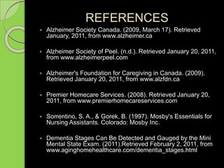 REFERENCES
 Alzheimer Society Canada. (2009, March 17). Retrieved
January, 2011, from www.alzheimer.ca
 Alzheimer Society of Peel. (n.d.). Retrieved January 20, 2011,
from www.alzheimerpeel.com
 Alzheimer's Foundation for Caregiving in Canada. (2009).
Retrieved January 20, 2011, from www.alzfdn.ca
 Premier Homecare Services. (2008). Retrieved January 20,
2011, from www.premierhomecareservices.com
 Sorrentino, S. A., & Gorek, B. (1997). Mosby's Essentials for
Nursing Assistants. Colorado: Mosby Inc.
 Dementia Stages Can Be Detected and Gauged by the Mini
Mental State Exam. (2011).Retrieved February 2, 2011, from
www.aginghomehealthcare.com/dementia_stages.html
 