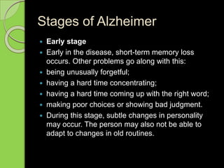 Stages of Alzheimer
 Early stage
 Early in the disease, short-term memory loss
occurs. Other problems go along with this:
 being unusually forgetful;
 having a hard time concentrating;
 having a hard time coming up with the right word;
 making poor choices or showing bad judgment.
 During this stage, subtle changes in personality
may occur. The person may also not be able to
adapt to changes in old routines.
 