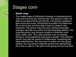Stages cont-
 Middle stage
 The middle stage of Alzheimer's disease is characterized by
more and more severe memory loss. The person is often not
able to recognize family and friends. The person's judgment
gets worse and worse. Sometimes the patient has delusions.
He or she is less and less able to learn or adapt to new
situations. The person may also have striking personality
changes, become very active and lose language abilities. The
impaired person may become unable to remember even
basic safety rules. Thus daily activities such as cooking,
driving or using appliances may pose a danger. The impaired
person may also be subject to restlessness, wandering and
sleep disturbances. You may have to watch over the person
closely. You may have to keep the person from doing things
he or she is used to. This part of care giving can be very hard.
 