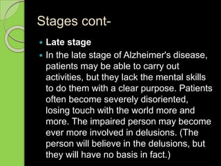Stages cont-
 Late stage
 In the late stage of Alzheimer's disease,
patients may be able to carry out
activities, but they lack the mental skills
to do them with a clear purpose. Patients
often become severely disoriented,
losing touch with the world more and
more. The impaired person may become
ever more involved in delusions. (The
person will believe in the delusions, but
they will have no basis in fact.)
 