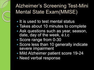 Alzheimer’s Screening Test-Mini
Mental State Exam(MMSE)
 It is used to test mental status
 Takes about 10 minutes to complete
 Ask questions such as year, season,
date, day of the week, e.t.c
 Score range from 0-30
 Score less than 10 generally indicate
severe impairment
 Mild Alzheimer patient score 19-24
 Need verbal response
 