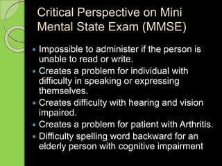 Critical Perspective on Mini
Mental State Exam (MMSE)
 Impossible to administer if the person is
unable to read or write.
 Creates a problem for individual with
difficulty in speaking or expressing
themselves.
 Creates difficulty with hearing and vision
impaired.
 Creates a problem for patient with Arthritis.
 Difficulty spelling word backward for an
elderly person with cognitive impairment
 
