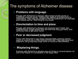 The symptoms of Alzheimer disease
 Problems with language.
People with Alzheimer’s disease often forget simple words or
substitute unusual words, making their speech or writing hard to
understand. They may be unable to find the toothbrush, for example,
and instead ask for "that thing for my mouth
 Disorientation to time and place.
People with Alzheimer’s disease can become lost in their own
neighborhood, forget where they are and how they got there, and
not know how to get back home.
 Poor or decreased judgment.
Those with Alzheimer’s may dress inappropriately, wearing several
layers on a warm day or little clothing in the cold. They may show poor
judgment, like giving away large sums of money to telemarketers.
 Misplacing things.
A person with Alzheimer’s disease may put things in unusual places: an
iron in the freezer or a wristwatch in the sugar bowl.
 