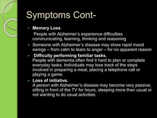 Symptoms Cont-
 Memory Loss
People with Alzheimer’s experience difficulties
communicating, learning, thinking and reasoning
 Someone with Alzheimer’s disease may show rapid mood
swings – from calm to tears to anger – for no apparent reason
 Difficulty performing familiar tasks.
People with dementia often find it hard to plan or complete
everyday tasks. Individuals may lose track of the steps
involved in preparing a meal, placing a telephone call or
playing a game.
 Loss of initiative.
A person with Alzheimer’s disease may become very passive,
sitting in front of the TV for hours, sleeping more than usual or
not wanting to do usual activities
 