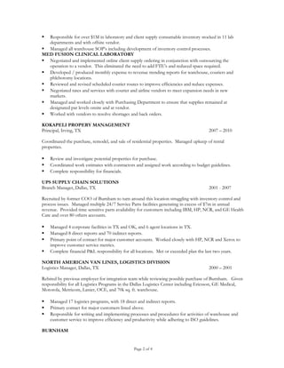  Responsible for over $1M in laboratory and client supply consumable inventory stocked in 11 lab
departments and with offsite vendor.
 Managed all warehouse SOP’s including development of inventory control processes.
MED FUSION CLINICAL LABORATORY
 Negotiated and implemented online client supply ordering in conjunction with outsourcing the
operation to a vendor. This eliminated the need to add FTE’s and reduced space required.
 Developed / produced monthly expense to revenue trending reports for warehouse, couriers and
phlebotomy locations.
 Reviewed and revised scheduled courier routes to improve efficiencies and reduce expenses.
 Negotiated rates and services with courier and airline vendors to meet expansion needs in new
markets.
 Managed and worked closely with Purchasing Department to ensure that supplies remained at
designated par levels onsite and at vendor.
 Worked with vendors to resolve shortages and back orders.
KOKAPELI PROPERY MANAGEMENT
Principal, Irving, TX 2007 – 2010
Coordinated the purchase, remodel, and sale of residential properties. Managed upkeep of rental
properties.
 Review and investigate potential properties for purchase.
 Coordinated work estimates with contractors and assigned work according to budget guidelines.
 Complete responsibility for financials.
UPS SUPPLY CHAIN SOLUTIONS
Branch Manager, Dallas, TX 2001 - 2007
Recruited by former COO of Burnham to turn around this location struggling with inventory control and
process issues. Managed multiple 24/7 Service Parts facilities generating in excess of $7m in annual
revenue. Provided time sensitive parts availability for customers including IBM, HP, NCR, and GE Health
Care and over 80 others accounts.
 Managed 4 corporate facilities in TX and OK, and 6 agent locations in TX.
 Managed 8 direct reports and 70 indirect reports.
 Primary point of contact for major customer accounts. Worked closely with HP, NCR and Xerox to
improve customer service metrics.
 Complete financial P&L responsibility for all locations. Met or exceeded plan the last two years.
NORTH AMERICAN VAN LINES, LOGISTICS DIVISION
Logistics Manager, Dallas, TX 2000 – 2001
Rehired by previous employer for integration team while reviewing possible purchase of Burnham. Given
responsibility for all Logistics Programs in the Dallas Logistics Center including Ericsson, GE Medical,
Motorola, Metricom, Lanier, OCE, and 70k sq. ft. warehouse.
 Managed 17 logistics programs, with 18 direct and indirect reports.
 Primary contact for major customers listed above.
 Responsible for writing and implementing processes and procedures for activities of warehouse and
customer service to improve efficiency and productivity while adhering to ISO guidelines.
BURNHAM
Page 2 of 4
 