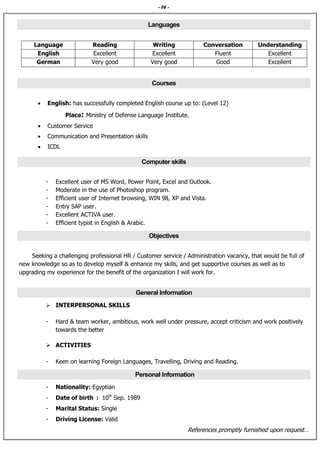 - IV -
Languages
UnderstandingConversationWritingReadingLanguage
ExcellentFluentExcellentExcellentEnglish
ExcellentGoodVery goodVery goodGerman
Courses
 English: has successfully completed English course up to: (Level 12)
Place: Ministry of Defense Language Institute.
 Customer Service
 Communication and Presentation skills
 ICDL
Computer skills
- Excellent user of MS Word, Power Point, Excel and Outlook.
- Moderate in the use of Photoshop program.
- Efficient user of Internet browsing, WIN 98, XP and Vista.
- Entry SAP user.
- Excellent ACTIVA user.
- Efficient typist in English & Arabic.
Objectives
Seeking a challenging professional HR / Customer service / Administration vacancy, that would be full of
new knowledge so as to develop myself & enhance my skills, and get supportive courses as well as to
upgrading my experience for the benefit of the organization I will work for.
General Information
 INTERPERSONAL SKILLS
- Hard & team worker, ambitious, work well under pressure, accept criticism and work positively
towards the better
 ACTIVITIES
- Keen on learning Foreign Languages, Travelling, Driving and Reading.
Personal Information
- Nationality: Egyptian
- Date of birth : 10th
Sep. 1989
- Marital Status: Single
- Driving License: Valid
References promptly furnished upon request…
 