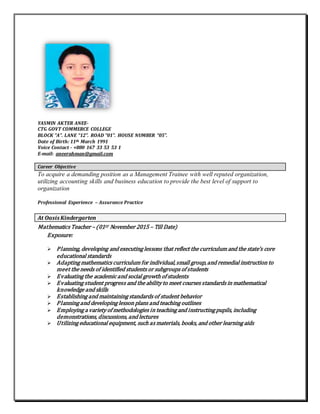 YASMIN AKTER ANEE-
CTG GOVT COMMERCE COLLEGE
BLOCK “A”. LANE “12”. ROAD “01”. HOUSE NUMBER “05”.
Date of Birth: 11th March 1991
Voice Contact - +880 167 33 53 53 1
E-mail: aneerahman@gmail.com
Career Objective
To acquire a demanding position as a Management Trainee with well reputed organization,
utilizing accounting skills and business education to provide the best level of support to
organization
Professional Experience – Assurance Practice
At Oasis Kindergarten
Mathematics Teacher – (01ST November 2015 – Till Date)
Exposure:
 Planning, developing and executing lessons that reflect the curriculum and the state’s core
educational standards
 Adapting mathematics curriculum for individual,small group,and remedial instruction to
meet the needs of identified students or subgroups of students
 Evaluating the academic and social growth of students
 Evaluating student progress and the ability to meet courses standards in mathematical
knowledge and skills
 Establishing and maintaining standards of student behavior
 Planning and developing lesson plans and teaching outlines
 Employing a variety of methodologies in teaching and instructing pupils, including
demonstrations, discussions, and lectures
 Utilizing educational equipment, such as materials, books, and other learning aids
 