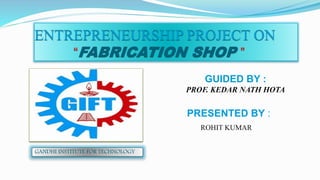 ENTREPRENEURSHIP PROJECT ON
“FABRICATION SHOP ”
GUIDED BY :
PROF. KEDAR NATH HOTA
PRESENTED BY :
ROHIT KUMAR
GANDHI INSTITUTE FOR TECHNOLOGY
 
