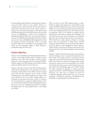 THE SME BANKING KNOWLEDGE GUIDE8
In the developed world, banks have made significant strides in
serving the SME market in recent decades. However, in
emerging markets, many banks have only recently started to
expand their operations into the sector, and the market is a
long way from saturated. Many banks are still experimenting
with different approaches toward SMEs, but the success stories
thus far are highlighting a number of key principles for
profitably banking the SME sector. In this period of industry
transition, the SME Banking Knowledge Guide shares some of
these success stories and highlights the emerging lessons from
the experience of banks serving SMEs. There is no single
formula for effectively serving SMEs, but the principles in this
Guide can offer important insights to banks looking to
strategically engage the SME sector.
Chapter Objectives
Chapter 1 of the SME Banking Knowledge Guide provides an
overview of the SME banking market, including common
definitions of the SME sector, evidence of their economic
importance, and a discussion of the unmet demand of SMEs.
Evidence suggests that SME banking is a potentially rewarding
endeavor for banks, both now and in the future.
Chapter 2 discusses the state of the SME banking industry,
overall trends, and key factors in the operating environment
that impact a bank’s ability to serve SMEs. It features a special
section that describes important sources of data on SME
banking practices, and another that discusses the impact of the
current financial crisis on the SME banking industry. In
discussing the operating environment, section 2.2 examines
the role of government in supporting SME banking. A short
case study of Eastern Bank Limited in Bangladesh illustrates
that even in the most challenging operating environments,
determined banks are seizing opportunities to successfully
serve SMEs.
With an overview of the SME banking industry in place,
Chapter 3 explores bank approaches to serving SMEs at each
stage of the SME banking value chain. Each section within
Chapter 3 covers a specific stage of the value chain, and focuses
on the major challenges faced by banks. The chapter discusses
the approaches taken by the industry in general, and the
leading banks in particular, to address these challenges. The
end of each section covers “Steps to Excellence,” or examples of
approaches that distinguish great practices from good ones.
Three detailed case studies appear in Chapter 3, drawing
lessons from the experiences of Wells Fargo, Standard
Chartered, and ICICI Bank. Two other banks, Bank Muscat
and Access Bank, are also highlighted in shorter vignettes.
Finally, Chapter 3 also features a discussion of the more recent
phenomenon of innovative banks engaging in equity financing
of SMEs.
Chapter 4 completes the Guide by providing tactical guidance
for banks looking to enter or expand their operations in the
SME market. The chapter opens by summarizing the key
lessons that can be taken from the experience of banks serving
SMEs. These lessons are organized according to five strategic
areas that are critical to success in serving SMEs. Next, section
4.2 describes how banks can get started and the key questions
they need to ask in developing a plan to serve SMEs. Finally,
the Guide concludes by describing a market assessment
approach and the IFC’s CHECK Diagnostic of SME banking
operations, two tools that can support the process of
strategically engaging the SME market. The two case studies
in Chapter 4 describe the experience of Hamkorbank and
NBD Bank in expanding their own SME operations.
 