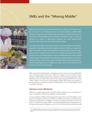 9IFC Advisory Services | Access to Finance
SMEs and the “Missing Middle”
SMEs are firms whose financial requirements are too large for microfinance, but
are too small to be effectively served by corporate banking models. SMEs
represent a large and economically important sector in nearly every country in
the world. A thriving SME sector is commonly considered a sign of a thriving
economy as a whole. In high-income countries, and some middle-income
countries, SMEs account for over half of national output.
Yet, historically, SMEs have lacked access to financial products and services,
especially in developing countries. Especially elusive to SMEs are longer-term
debt instruments. However, although banks have previously focused on high-
value, low-risk corporate clients, there is an increasing consensus that the SME
market can be a profitable segment to bank. Available data from banks, though
limited, support this perception. By employing a range of measures, such as risk-
adjusted pricing, credit scoring models, and SME-tailored nonlending products,
banks are developing ways to mitigate risks, lower costs, and increase the overall
benefit accrued from SME banking.
SMEs, particularly in developing (low- and medium-incomeii
) countries, have historically lacked
access to financial products and services. MFIs have emerged to serve the smallest of these
enterprises, while banking institutions have typically concentrated on large corporations. SMEs
fall between these two markets where there is a finance gap commonly described as the “missing
middle.” However, in recent years, this has begun to change. SME banking, as an industry, is
growing. Banks are now demonstrating that the SME segment can be served profitably provided
it is properly understood.
Definitions of the SME Market
While there is general agreement that the SME market is significant in size and importance,
there is considerable variation in their definition around the world.
A common definition of SMEs includes registered businesses with less than 250 employees.1
This
places the vast majority of all firms in the SME sector. SMEs are estimated to account for at least
95 percent of registered firms worldwide; in Europe, for example, this number is well over 99
percent.2
To narrow this category, SMEs are sometimes distinguished from microenterprises as
having a minimum number of employees, such as 5 or 10. They can be further divided into small
ii  The World Bank defines low-income countries as those with gross national incomes (GNI) per capita of less than $935;
lower-middle with GNI/capita of $936–3,705, upper-middle $3,706–11,455; and high-income countries $11,456 and
above.
 