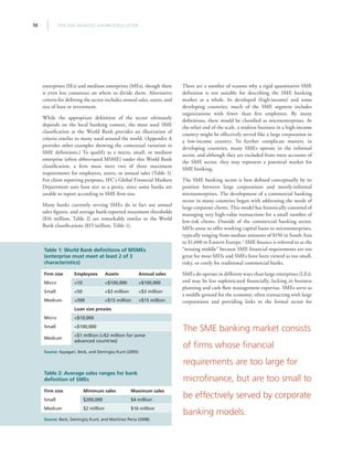 THE SME BANKING KNOWLEDGE GUIDE10
enterprises (SEs) and medium enterprises (MEs), though there
is even less consensus on where to divide them. Alternative
criteria for defining the sector includes annual sales, assets, and
size of loan or investment.
While the appropriate definition of the sector ultimately
depends on the local banking context, the most used SME
classification at the World Bank provides an illustration of
criteria similar to many used around the world. (Appendix A
provides other examples showing the contextual variation in
SME definitions.) To qualify as a micro, small, or medium
enterprise (often abbreviated MSME) under this World Bank
classification, a firm must meet two of three maximum
requirements for employees, assets, or annual sales (Table 1).
For client reporting purposes, IFC’s Global Financial Markets
Department uses loan size as a proxy, since some banks are
unable to report according to SME firm size.
Many banks currently serving SMEs do in fact use annual
sales figures, and average bank-reported maximum thresholds
($16 million, Table 2) are remarkably similar to the World
Bank classifications ($15 million, Table 1).
There are a number of reasons why a rigid quantitative SME
definition is not suitable for describing the SME banking
market as a whole. In developed (high-income) and some
developing countries, much of the SME segment includes
organizations with fewer than five employees. By many
definitions, these would be classified as microenterprises. At
the other end of the scale, a midsize business in a high-income
country might be effectively served like a large corporation in
a low-income country. To further complicate matters, in
developing countries, many SMEs operate in the informal
sector, and although they are excluded from most accounts of
the SME sector, they may represent a potential market for
SME banking.
The SME banking sector is best defined conceptually by its
position between large corporations and mostly-informal
microenterprises. The development of a commercial banking
sector in many countries began with addressing the needs of
large corporate clients. This model has historically consisted of
managing very high-value transactions for a small number of
low-risk clients. Outside of the commercial banking sector,
MFIs arose to offer working capital loans to microenterprises,
typically ranging from median amounts of $150 in South Asia
to $1,600 in Eastern Europe.3
SME finance is referred to as the
“missing middle” because SME financial requirements are too
great for most MFIs and SMEs have been viewed as too small,
risky, or costly for traditional commercial banks.
SMEs do operate in different ways than large enterprises (LEs),
and may be less sophisticated financially, lacking in business
planning and cash flow management expertise. SMEs serve as
a middle ground for the economy, often transacting with large
corporations and providing links to the formal sector for
Table 1: World Bank definitions of MSMEs
(enterprise must meet at least 2 of 3
characteristics)
Firm size Employees Assets Annual sales
Micro 10 $100,000 $100,000
Small 50 $3 million $3 million
Medium 300 $15 million $15 million
Loan size proxies
Micro $10,000
Small $100,000
Medium
$1 million ($2 million for some
advanced countries)
Source: Ayyagari, Beck, and Demirgüç-Kunt (2005)
Table 2: Average sales ranges for bank
definition of SMEs
Firm size Minimum sales Maximum sales
Small $200,000 $4 million
Medium $2 million $16 million
Source: Beck, Demirgüç-Kunt, and Martínez Pería (2008)
The SME banking market consists
of firms whose financial
requirements are too large for
microfinance, but are too small to
be effectively served by corporate
banking models.
 