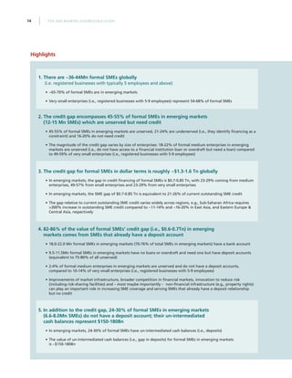 THE SME BANKING KNOWLEDGE GUIDE14
Highlights
1.	There are ~36-44Mn formal SMEs globally
(i.e. registered businesses with typically 5 employees and above)
•• ~65-70% of formal SMEs are in emerging markets
•• Very small enterprises (i.e., registered businesses with 5-9 employees) represent 54-68% of formal SMEs
2.	The credit gap encompasses 45-55% of formal SMEs in emerging markets
(12-15 Mn SMEs) which are unserved but need credit
•• 45-55% of formal SMEs in emerging markets are unserved, 21-24% are underserved (i.e., they identify financing as a
constraint) and 16-20% do not need credit
•• The magnitude of the credit gap varies by size of enterprises: 18-22% of formal medium enterprises in emerging
markets are unserved (i.e., do not have access to a financial institution loan or overdraft but need a loan) compared
to 49-59% of very small enterprises (i.e., registered businesses with 5-9 employees)
3.	The credit gap for formal SMEs in dollar terms is roughly ~$1.3-1.6 Tn globally
•• In emerging markets, the gap in credit financing of formal SMEs is $0.7-0.85 Tn, with 23-29% coming from medium
enterprises, 49-57% from small enterprises and 23-29% from very small enterprises
•• In emerging markets, the SME gap of $0.7-0.85 Tn is equivalent to 21-26% of current outstanding SME credit
•• The gap relative to current outstanding SME credit varies widely across regions, e.g., Sub-Saharan Africa requires
300% increase in outstanding SME credit compared to ~11-14% and ~16-20% in East Asia, and Eastern Europe 
Central Asia, respectively	
4.	82-86% of the value of formal SMEs’ credit gap (i.e., $0.6-0.7Tn) in emerging
markets comes from SMEs that already have a deposit account
•• 18.0-22.0 Mn formal SMEs in emerging markets (70-76% of total SMEs in emerging markets) have a bank account
•• 9.5-11.5Mn formal SMEs in emerging markets have no loans or overdraft and need one but have deposit accounts
(equivalent to 75-80% of all unserved)
•• 2-4% of formal medium enterprises in emerging markets are unserved and do not have a deposit accounts,
compared to 10-14% of very small enterprises (i.e., registered businesses with 5-9 employees)
•• Improvements of market infrastructure, broader competition in financial markets, innovation to reduce risk
(including risk-sharing facilities) and – most maybe importantly – non-financial infrastructure (e.g., property rights)
can play an important role in increasing SME coverage and serving SMEs that already have a deposit relationship
but no credit
5.	In addition to the credit gap, 24-30% of formal SMEs in emerging markets
(6.6-8.0Mn SMEs) do not have a deposit account; their un-intermediated
cash balances represent $150-180Bn
•• In emerging markets, 24-30% of formal SMEs have un-intermediated cash balances (i.e., deposits)
•• The value of un-intermediated cash balances (i.e., gap in deposits) for formal SMEs in emerging markets
is ~$150-180Bn
 