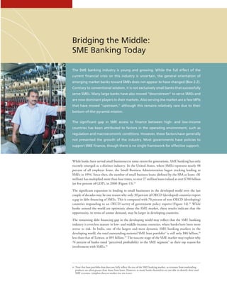 The SME banking industry is young and growing. While the full effect of the
current financial crisis on this industry is uncertain, the general orientation of
emerging market banks toward SMEs does not appear to have changed (Box 2.2).
Contrary to conventional wisdom, it is not exclusively small banks that successfully
serve SMEs. Many large banks have also moved “downstream” to serve SMEs and
are now dominant players in their markets. Also serving the market are a few MFIs
that have moved “upstream,” although this remains relatively rare due to their
bottom-of-the-pyramid mission.
The significant gap in SME access to finance between high- and low-income
countries has been attributed to factors in the operating environment, such as
regulation and macroeconomic conditions. However, these factors have generally
not prevented the growth of the industry. Most governments have policies to
support SME finance, though there is no single framework for effective support.
While banks have served small businesses to some extent for generations, SME banking has only
recently emerged as a distinct industry. In the United States, where SMEs represent nearly 98
percent of all employer firms, the Small Business Administration began tracking lending to
SMEs in 1994. Since then, the number of small business loans (defined by the SBA as loans $1
million) has multiplied more than four times, to over 27 million loans valued at over $700 billion
(or five percent of GDP), in 2008 (Figure 13).22
The significant expansion in lending to small businesses in the developed world over the last
couple of decades may be one reason why only 30 percent of OECD (developed) countries report
a gap in debt financing of SMEs. This is compared with 70 percent of non-OECD (developing)
countries responding to an OECD survey of government policy experts (Figure 14).23
While
banks around the world are optimistic about the SME market, these results indicate that the
opportunity, in terms of unmet demand, may be larger in developing countries.
The remaining debt financing gap in the developing world may reflect that the SME banking
industry is even less mature in low- and middle-income countries, where banks have been more
averse to risk. In India, one of the largest and most dynamic SME banking markets in the
developing world, the total outstanding national SME loan portfoliovi
is still only $88 billion,24
less than that of Taiwan, at $95 billion.25
The nascent stage of the SME market may explain why
74 percent of banks rated “perceived profitability in the SME segment” as their top reason for
involvement with SMEs.26
vi  Note that loan portfolio data does not fully reflect the size of the SME banking market, as revenues from nonlending
products are often greater than those from loans. However, as many banks themselves are not able to identify their total
SME revenues, complete data on market size are scarce.
Bridging the Middle:
SME Banking Today
 