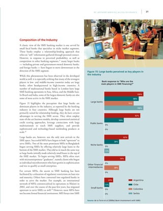 21IFC Advisory Services | Access to Finance
Composition of the Industry
A classic view of the SME banking market is one served by
small local banks that specialize in niche market segments.
These banks employ a relationship-lending approach that
relies on “soft” information gathered through personal contact.
However, in response to perceived profitability, as well as
competition in other banking segments,27
many larger banks
— including private and government-owned domestic banks,
and foreign banks — have begun to move downstream in the
direction of the SME segment.
While this phenomenon has been observed in the developed
world as well, it is especially striking that many of the strongest
players in low- and middle-income countries today are large
banks, often headquartered in high-income countries. A
number of multinational banks based in London have large
SME banking operations in Asia, Africa, and the Middle East.
In Brazil and India, some of the largest domestic banks are also
some of most active in the SME market.
Figure 15 highlights the perception that large banks are
dominant players in the industry, as reported by the banking
industry in four countries. Although large banks are not
primarily suited for relationship lending, they do have certain
advantages in serving the SME sector. They often employ
state-of-the-art business models, develop customized statistical
credit scoring approaches, leverage connections with large
multinationals to reach SME suppliers, and provide
sophisticated and technology-based nonlending products at
scale.28
Large banks are, however, not the only new arrivals to the
SME space. Successful MFIs have begun to look “upstream” to
serve SMEs. Two of the most prominent MFIs in Bangladesh
began serving SMEs by offering relatively large loans to the
bottom of the SME market. They did so in much the same way
as large banks initially made relatively small loans to the top of
the SME market. To begin serving SMEs, MFIs often start
with microentrepreneur “graduates”, namely clients who began
as individual microborrowers who have grown in sophistication
and size to qualify as small enterprises.
For certain MFIs, the ascent to SME banking has been
facilitated by a relaxation of regulatory restrictions on loan size
and maturity. Others have converted into regulated banks in
order to serve the market. For example, an international
network of MFIs commercialized its operations in Malawi in
2002, and over the course of the past few years, has migrated
upstream to serve SMEs as well.29
However, most MFIs have
not become formal financial institutions. MFI forays into SME
Figure 15: Large banks perceived as key players in
the industry
Bank response to “Who are the
main players in SME financing?”
Source: de la Torre et al (2009a) Bank Involvement with SMEs
Argentina
Chile
Colombia
Serbia
Other fi
Large banks
100%
88%
75%
100%
Public banks
92%
50%
0%
0%
Other financial
intermediaries
54%
38%
0%
0%
Niche banks
0%
13%
Small banks
0%
0%
13%
23%
62%
38%
 
