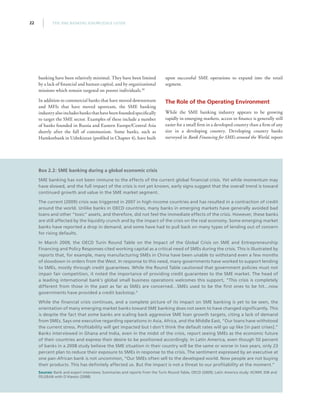 THE SME BANKING KNOWLEDGE GUIDE22
banking have been relatively minimal. They have been limited
by a lack of financial and human capital, and by organizational
missions which remain targeted on poorer individuals.30
In addition to commercial banks that have moved downstream
and MFIs that have moved upstream, the SME banking
industry also includes banks that have been founded specifically
to target the SME sector. Examples of these include a number
of banks founded in Russia and Eastern Europe/Central Asia
shortly after the fall of communism. Some banks, such as
Hamkorbank in Uzbekistan (profiled in Chapter 4), have built
upon successful SME operations to expand into the retail
segment.
The Role of the Operating Environment
While the SME banking industry appears to be growing
rapidly in emerging markets, access to finance is generally still
easier for a small firm in a developed country than a firm of any
size in a developing country. Developing country banks
surveyed in Bank Financing for SMEs around the World, report
Box 2.2: SME banking during a global economic crisis
SME banking has not been immune to the effects of the current global financial crisis. Yet while momentum may
have slowed, and the full impact of the crisis is not yet known, early signs suggest that the overall trend is toward
continued growth and value in the SME market segment.
The current (2009) crisis was triggered in 2007 in high-income countries and has resulted in a contraction of credit
around the world. Unlike banks in OECD countries, many banks in emerging markets have generally avoided bad
loans and other “toxic” assets, and therefore, did not feel the immediate effects of the crisis. However, these banks
are still affected by the liquidity crunch and by the impact of the crisis on the real economy. Some emerging market
banks have reported a drop in demand, and some have had to pull back on many types of lending out of concern
for rising defaults.
In March 2009, the OECD Turin Round Table on the Impact of the Global Crisis on SME and Entrepreneurship
Financing and Policy Responses cited working capital as a critical need of SMEs during the crisis. This is illustrated by
reports that, for example, many manufacturing SMEs in China have been unable to withstand even a few months
of slowdown in orders from the West. In response to this need, many governments have worked to support lending
to SMEs, mostly through credit guarantees. While the Round Table cautioned that government policies must not
impair fair competition, it noted the importance of providing credit guarantees to the SME market. The head of
a leading international bank’s global small business operations welcomes this support, “This crisis is completely
different from those in the past as far as SMEs are concerned…SMEs used to be the first ones to be hit…now
governments have provided a credit backstop.”
While the financial crisis continues, and a complete picture of its impact on SME banking is yet to be seen, the
orientation of many emerging market banks toward SME banking does not seem to have changed significantly. This
is despite the fact that some banks are scaling back aggressive SME loan growth targets, citing a lack of demand
from SMEs. Says one executive regarding operations in Asia, Africa, and the Middle East, “Our loans have withstood
the current stress. Profitability will get impacted but I don’t think the default rates will go up like [in past crises].”
Banks interviewed in Ghana and India, even in the midst of the crisis, report seeing SMEs as the economic future
of their countries and express their desire to be positioned accordingly. In Latin America, even though 50 percent
of banks in a 2008 study believe the SME situation in their country will be the same or worse in two years, only 23
percent plan to reduce their exposure to SMEs in response to the crisis. The sentiment expressed by an executive at
one pan-African bank is not uncommon, “Our SMEs often sell to the developed world. Now people are not buying
their products. This has definitely affected us. But the impact is not a threat to our profitability at the moment.”
Sources: Bank and expert interviews; Summaries and reports from the Turin Round Table, OECD (2009); Latin America study: IIC/MIF, IDB and
FELEBAN with D’Alessio (2008)
 