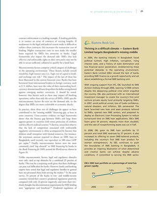 25IFC Advisory Services | Access to Finance
contract enforcement is a leading example. A lending portfolio
is in essence an array of contracts of varying lengths. If
weaknesses in the legal and judicial system make it difficult to
enforce these contracts, this increases the transaction cost of
lending. Higher transaction costs in turn make the smaller
loans required by SMEs less attractive to banks. Legal
frameworks also impact the demand side: SMEs that lack
effective and enforceable rights to their own assets may not be
able to secure sufficient collateral to qualify for a bank loan.
Macroeconomic factors comprise a third category of challenges
in the operating environment. These factors include overall
instability, high interest rates (i.e., high cost of capital to lend),
and exchange rate risk.31
The impact of the last of these has
been illustrated in the current financial crisis. Banks that have
borrowed from international lenders in foreign currency, such
as U.S. dollars, have seen the value of their outstanding local-
currency-denominatedloansdropwhenthedollarstrengthened
against emerging market currencies. It should be noted,
however, that factors such as these may impact all banking
operations, rather than only the service of SMEs. SME-specific
macroeconomic factors do exist on the demand side, to the
degree that SMEs are more vulnerable to economic shocks.
In practice, these three sets of challenges do appear to have
contributed to the “missing middle” financing gap, at least in
some countries. Cross-country evidence on legal frameworks
shows that the finance gap between SMEs and large firms
appears greater in countries with worse protection of creditors
and less effective judicial systems.32
Likewise, researchers observe
that the lack of competition associated with unfavorable
regulatory environments is often accompanied by barriers that
disfavor small enterprises with limited resources. For instance,
the minimum amount required to obtain an SME loan in
Bangladesh, until recently, was equivalent to 100 times GDP
per capita.33
Finally, macroeconomic factors were the most
commonly cited “top obstacle” to SME financing by banks in
the Bank Financing for SMEs around the World survey shown in
Figure 18.
Unlike macroeconomic factors, legal and regulatory obstacles
were only cited as top obstacles by a combined 25 percent of
banks. This may be a surprising result given that these challenges
can pose real difficulties for banks. However, banks and banking
experts have noted that legal and regulatory hurdles in general
have not prevented them from serving the market.34
In the same
survey, 54 percent of the banks in low- and middle-income
countries viewed their country’s prudential regulations positively
compared with only 22 percent negatively; and more than two-
thirdsthoughtthatdocumentationrequirementsforSMElending
were “appropriate and beneficial.”35
Prudential regulation, of
Thriving in a difficult climate — Eastern Bank
Limited targets Bangladesh’s missing middle
In 2005, the banking industry in Bangladesh faced
political turmoil, high inflation, corruption, rising
interest rates, and a history of state domination and
low financial sector penetration. Undeterred by these
potential obstacles in the operating environment,
Eastern Bank Limited (EBL) viewed the lack of banks
providing SME finance as a growth opportunity and set
about establishing a formal SME banking unit.
With ongoing support from IFC, EBL launched its SME
division midway through 2006, opening 12 SME centers
despite the deepening political crisis which engulfed
the country. EBL also partnered with an international
investment manager to create the country’s first joint
venture private equity fund primarily targeting SMEs.
In 2007, amid political unrest, loss of trade confidence,
natural disasters, and inflation, EBL persevered. The
bank launched new loan and asset products tailored
to SMEs, opened new SME centers, and prepared to
deploy an Electronic Loan Processing System to reduce
turnaround time on SME loan applications. EBL’s SME
loans grew 54 percent, deposits more than doubled,
and the rate of nonperforming assets was cut in half.
In 2008, EBL grew its SME loan portfolio by 51
percent and total SME revenues by 37 percent. It also
increased its offering to seven SME-tailored products,
including the country’s first SME loan product for
women entrepreneurs. As EBL continues to push
the boundaries of SME banking in Bangladesh, it
provides an inspiring illustration of what determined
and creative banks can achieve despite adverse
conditions, if committed to serving the SME sector.
EBL’s SME loan portfolio as a percentage of total has
grown rapidly
2008
9.3%
2007
7.8%
2006
6%
 