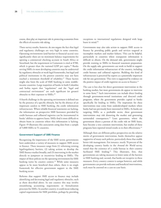THE SME BANKING KNOWLEDGE GUIDE26
course, does play an important role in protecting economies from
the effects of excessive risk taking.
These survey results, however, do not negate the fact that legal
and regulatory challenges are very high in some countries.
Operating environments (and barriers to financial access) vary
significantly: there are no minimum balance requirements for
opening a commercial checking account in South Africa or
Swaziland, but the requirement in Cameroon is cited at $700,
which is greater than the national GDP per capita.36
Banks
serving SMEs in most developing countries may be undeterred
by regulatory obstacles or weak legal frameworks, but legal and
political institutions in the poorest countries may not have
reached a minimum threshold of reliability.37
These factors
might also limit the scale of SME banking in some middle-
income countries. Large majorities of banks in both Colombia
and Serbia report that “regulations” and the “legal and
contractual environment” are each significant (or greater)
obstacles to their exposure to SMEs.38
A fourth challenge in the operating environment is defined not
by the presence of a specific obstacle, but by the absence of an
important catalyst to SME banking, the credit information
infrastructure. Where reliable financial statements are lacking,
the information on prospective SME borrowers provided by
credit bureaus and collateral registries can be instrumental in
banks’ abilities to approve loans. SMEs find it more difficult to
obtain loans in countries where this information is lacking.
Figure 19 illustrates this association using data from a sample
of 5,000 SMEs in 51 countries.
Government Support of SME Finance
Recognizing the importance of the SME sector, governments
have undertaken a variety of measures to support SME access
to finance. These measures range from (1) reforming existing
legal/regulatory barriers, (2) taking actions to develop the
SME finance market broadly, and (3) intervening in the market
directly to jumpstart or incentivize lending to SMEs. The
impact of these policies on the operating environment for SME
banking varies by country context.39
While some measures
appear to be more beneficial than others, there is no single
framework for effective government support to the SME
banking sector.
Reforms that support SME access to finance may include
identifying and decreasing legal and regulatory obstacles, such
as those described above. In one country this may involve
streamlining accounting requirements or formalization
processes for SMEs. In another country, it could mean reducing
capital requirements for SME portfolios, perhaps by providing
exceptions to international regulations designed with large
loans in mind.40
Governments may also take action to support SME access to
finance by providing public goods and services targeted at
incomplete markets and market failures. This can be helpful,
particularly in countries where transparent information is
difficult to obtain. On the demand side, governments might
provide training to SMEs in financial statement preparation.
On the supply side, governments can work to build or support
the credit information infrastructure of the country, including
credit bureaus and collateral registries. Building this kind of
infrastructure is perceived by experts as a potentially important
role for any government. This view is supported by evidence on
the positive impact of credit registries on access to finance.41
The case is less clear for direct government intervention in the
banking market, but most governments do appear to intervene
in some form.42
Such interventions can include direct lending
through government-owned institutions and directed credit
programs, where the government provides capital to banks
specifically for lending to SMEs. The inspiration for these
interventions may come from underdeveloped markets where
banks had not previously been interested in SMEs. As banks are
targeting SMEs as a profitable sector, these government
interventions may risk distorting the market and generating
unintended consequences.43
Loan guarantees, where the
government shares a portion of the credit risk on SME loans,
have become a very common intervention, but studies of these
programs have reported mixed results as to their effectiveness.44
Although there are different policy perspectives on the relative
merits of government intervention, banks themselves appear
supportive of many such policies, particularly those that enable
better risk management. For instance, nearly 70 percent of the
developing country banks in the Around the World survey
stated that the existence of a credit bureau in their country
facilitated SME lending.45
This illustrates, first, that
governments are taking measures to lower some of the barriers
to SME banking and, second, that banks are receptive to these
measures. Every country context is unique however, and while
governments can provide welcome and beneficial interventions,
each must be assessed on a case-to-case basis.
 