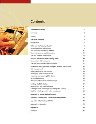 List of Abbreviations	 2
Foreword	3
Preface	4
Executive Summary	 5
Introduction	7
SMEs and the “Missing Middle”	 9
Definitions of the SME market	 9
The economic importance of SMEs	 11
Unmet demand for banking services	 12
The SME banking opportunity	 16
Bridging the Middle: SME Banking Today	 19
Composition of the industry	 21
The role of the operating environment	 22
Challenges and Approaches along the Banking Value Chain	 27
Risk management	 28
Understanding the SME market	 30
Developing products and services	 34
Acquiring and screening SME clients	 42
Serving SME clients	 48
Managing information and knowledge	 54
Banking the SME Market	 57
Lessons from SME banking today	 57
Getting started: entering or expanding SME banking	 61
Tools for initiating market entry or expansion	 63
Appendix A: Sample SME definitions	 70
Appendix B: List of bank case studies and vignettes	 71
Appendix C: Partnering with IFC	 72
Appendix D: About IFC	 73
References	74
Endnotes	76
Contents
 