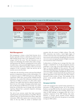 THE SME BANKING KNOWLEDGE GUIDE28
Risk Management
Risk management is always a critical bank function, but it
becomes especially critical in a relatively new industry such as
SME banking because there is less information on how to
mitigate risks for this sector. The risks themselves are not
unique: as in all banking, they include credit, market, strategic,
and operational risk. However, managing these in the context
of smaller clients, with potentially higher frequency and lower
value transactions, adds to the complexity. There are two main
categories of risk to prioritize: credit risk and the risk of
excessive cost to serve the client.
Credit risk is the risk of lost revenues and assets from delayed
payment or nonpayment of loans or other credit products. It is
an important concern in SME banking because unlike larger
corporations, SMEs often cannot provide verifiable financial
information. As a result of this information asymmetry, most
bank loans to SMEs are secured, or in other words, require
collateral. Since SMEs often lack the collateral required, this
limits the size of the market. Emerging market banks report
that over 80 percent of SME loans are secured.46
As a result,
banks that can find other ways to manage credit risk without
requiring collateral have a potential competitive advantage
when serving SMEs.
The risk of cost overruns results from bank uncertainty
regarding the best operating model for serving SMEs. Whereas
corporate clients are characterized by low-volume, high-value
transactions, SMEs often require more transactions at lower
values. In this way, SMEs are similar to individual retail
customers who also transact in higher volumes. That said,
SME transactions may involve a much higher degree of
customer interaction than retail banking because SMEs have
more extensive and varied needs. Managing the risk of excessive
cost to serve means managing the prospect of higher transaction
costs incurred on a lower revenue base.
Leading banks are finding ways to manage both these risks
through a comprehensive set of risk management practices
undertaken at each stage of the SME banking value chain.
Figure 21 provides highlights of these practices. These and
other risk mitigating practices also appear throughout the five
value chain sections that follow. Managing the risk of excessive
cost to serve SMEs is closely linked with selecting effective and
efficient approaches at each stage of the value chain, which is
discussed in these sections to come. The remainder of the
present section provides additional detail on credit risk
management.
Managing Credit Risk
Credit risk management has attained unique prominence in
discussions of SME banking because one of the primary
barriers to serving SMEs has been the actual or perceived risk
of default. Credit risk relates only to lending, which is just a
subset of SME banking, so managing credit risk is not a
standalone component of the SME banking value chain.
However, it warrants special attention because effective
management of credit risk can be the gateway to successfully
serving new SME markets.
Figure 20: Key activities at each of the five stages of the SME banking value chain
•• Define the SME
sector
•• Research SME
needs  preferences
•• Sub-segment the
market
•• Design  bundle lending
 non-lending products
•• Ensure profitability of
product offering
•• Develop SME-specific
lending technologies
•• Market product  service
offering
to clients
•• Build a growing 
diversified portfolio
•• Distinguish profitable
from unprofitable
prospective clients
•• Meet the needs of
existing clients
•• Cultivate new
business through
cross-selling
•• Monitor loans
•• Use teams
organized for
front  back-end
servicing
•• Model  manage risks
using portfolio data
•• Use current customer
data to adapt service
approaches
•• Analyze  respond to
profitability data at
segment, product  client
level
Understand the
SME market
Develop products
 services
Serve SME
clients
Acquire  screen
SME clients
Manage information
 knowledge
Risk management
 