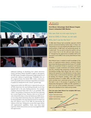 31IFC Advisory Services | Access to Finance
additional challenge of identifying how (which dimensions
matter) and where (which thresholds to apply) to sub-segment
the SME market. Examples of dimensions might include size of
annual sales, industry, or growth stage. Thresholds, then, are
the categorical limits that divide SMEs within a dimension,
such as the number of years in business required for an enterprise
to qualify for classification in the “mature” growth stage.
Segmentation within the SME sector is important because not
all SME clients have the same banking demands, nor do they
respond well to the same banking practices. For example,
Standard Chartered Bank finds that it can profitably offer
“riskier” loan products to businesses that have been operating
for a certain length of time. However, there are no universal
rules of thumb for where to draw the line between SME clients,
or even along which dimensions these lines should be drawn.
In some geographies, the stage of growth may be less important
than the industry sector of the SME for determining the
riskiness of the loan. Taking into account their target market
and organizational capabilities, banks must learn from
experience which characteristics are most meaningful for SME
sub-segmentation.
First Mover Advantage: Bank Muscat Targets
Oman’s Unbanked SME Market
In 2006, Bank Muscat had successfully captured a 40–45
percent commercial banking market share in Oman, but
noticed that no one was targeting the SME sector. Its own
small portfolio of SME loans was performing poorly. So,
it asked itself, “Do we want to drop this market or do we
want to learn how to do this well and make money on
it?” Recognizing the opportunity to establish itself as the
first bank to serve SMEs in the country, Bank Muscat chose
the latter.
Bank Muscat knew it needed to build knowledge of the
sector, so it gathered market research, including a World
Bank study identifying a potential client base of 15–20,000
SMEs and competition limited to equipment and leasing
companies. It sought investment and advisory assistance
from IFC, including help conducting a market survey and
formulating strategy. Bank Muscat also sent a team to
observe the operations of top SME banks in Europe. Based
on these inputs, it restructured its operations, segmenting
its lending into Program Lending, which offers highly
structured products to smaller SMEs, and SME Finance,
which provides more customized service to larger SMEs.
The bank is now in the process of upgrading its Client
Relationship Management (CRM) and MIS capabilities so
that it can use current portfolio information to increase
sales and to develop its own credit scoring models.
Over two years, Bank Muscat has mutiplied SME loans,
deposits, and customers
“We saw that no one was trying to
lend to SMEs in Oman, so we said,
‘Why don’t we be the first?’”
FY 2008FY 2007FY 2006
356%
220%
285%
178%
189%
140%
100%
Total assets (loans)
Total liabilities (deposits)
Customer base
 
