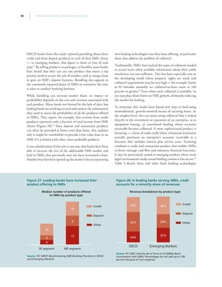 THE SME BANKING KNOWLEDGE GUIDE36
OECD banks from this study reported providing about three
credit and three deposit products to each of their SME clients
— in emerging markets, that figure is closer to two of each
type.51
By selling products in packages, or bundles, some banks
have found that they can use one product that meets a top
priority need to secure the sale of another, such as using a loan
to gain an SME’s deposit business. Bundling also appeals to
the commonly reported desire of SMEs to minimize the time
it takes to conduct banking business.
While bundling can increase market share, its impact on
profitability depends on the cost and revenues associated with
each product. Many banks are limited by the lack of data, but
leading banks are working to track and analyze the information
they need to assess the profitability of all the products offered
to SMEs. They report, for example, that revenue from credit
products represents only a fraction of total income from SME
clients (Figure 28).52
Since deposit and transaction products
can often be provided at lower costs than loans, this explains
why it might be worthwhile to provide a low-value loan to an
SME if it is linked with other, more profitable products.
Cross subsidization of this sort is one way that banks have been
able to increase the size of the addressable SME market and
lend to SMEs that previously may not have warranted a loan.
Anotherwaytheyhaveopenedupthemarketisbyincorporating
new lending technologies into their loan offering, in particular
those that address the problem of collateral.
Traditionally, SMEs have lacked the types of collateral needed
to secure loans when available information about their credit
worthiness was not sufficient. This has been especially true in
the developing world where property rights are weak and
collateral requirements may be very high — for example, banks
in El Salvador normally set collateral-to-loan ratios at 140
percent or greater.53
Even when such collateral is available, its
use may place finite limits on SME growth, ultimately reducing
the market for lending.
To overcome this, banks have found new ways to lend using
nontraditional, growth-oriented means of securing loans. At
the simplest level, this can mean using collateral that is linked
directly to the investment or expansion of an enterprise, as in
equipment leasing, or asset-based lending where accounts
receivable become collateral. A more sophisticated product is
factoring — a form of trade credit where a financial institution
actually purchases an enterprise’s accounts receivable at a
discount that includes interest plus service costs. Factoring
combines a credit and transaction product that enables SMEs
to better manage cash flow and outsource financial functions.
It may be particularly suited to emerging markets where weak
legal environments make actual lending contracts less secure.54
Table 3 details these and other bank lending technologies
Figure 27: Leading banks have increased their
product offering to SMEs
Median number of products offered
to SMEs by product type
Source: IFC (2007) Benchmarking SME Banking Practices in OECD
and Emerging Markets
ME segmentSE segment
Credit
Deposit
Other
4
12
9
16
4
10
Figure 28: In leading banks serving SMEs, credit
accounts for a minority share of revenues
Revenue breakdown by product type
Source: IFC 2007 cited by de la Torre et al (2009a) Bank
involvement with SMEs; Percentages do not add up to 100
percent because of non-response
Emerging MarketsOECD
Credit
Deposit
Other
24%
32%
29%
38%
42%
32%
 