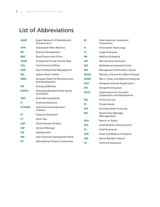THE SME BANKING KNOWLEDGE GUIDE2
ANDE Aspen Network of Development
Entrepreneurs
ATM Automated Teller Machine
BD Business Development
BRIC Brazil Russia India China
CAGR Compound Annual Growth Rate
CFO Chief Financial Officer
CRM Client Relationship Management
EBL Eastern Bank Limited
EBRD European Bank for Reconstruction
and Development
EM Emerging Markets
EMPEA Emerging Markets Private Equity
Association
EWS Early Warning Signals
FI Financial Institution
FELEBAN Latin American Federation
of Banks
FS Financial Statement
FY Fiscal Year
GDP Gross Domestic Product
GM General Manager
HQ Headquarters
IDB Inter-American Development Bank
IFC International Finance Corporation
IIC Inter-American Investment
Corporation
IT Information Technology
LE Large Enterprise
ME Medium Enterprise
MFI Microfinance Institution
MIF Multilateral Investment Fund
MIS Management Information System
MOEA Ministry of Economic Affairs (Taiwan)
MSME Micro, Small, and Medium Enterprise
NGO Nongovernmental Organization
NPL Nonperforming loan
OECD Organization for Economic
Cooperation and Development
P&L Profit and Loss
PE Private Equity
POF Purchase Order Financing
RM Relationship Manager
(Management)
ROA Return on Assets
SBA Small Business Administration
SE Small Enterprise
SME Small and Medium Enterprise
SRA Senior Resident Advisor
TA Technical Assistance
List of Abbreviations
 