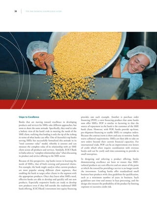 THE SME BANKING KNOWLEDGE GUIDE38
Steps to Excellence
Banks that are moving toward excellence in developing
products and services for SMEs take different approaches, but
seem to share the same attitude. Specifically, they tend to take
a holistic view of the bank’s role in meeting the needs of the
SME client, realizing that lending is only the tip of the iceberg
in terms of what banks can offer. One of Australia’s top banks
serving SMEs has successfully formalized this attitude in its
“total customer value” model, whereby it assesses and can
measure the complete value of its relationship with an SME
client across all products and services. Similarly, ICICI Bank
in India refers to “complete relationship value” when discussing
its product and service offering to the SME sector.
Because of this perspective, top banks invest in learning the
needs of SMEs, that of both existing and potential clients.
For example, the bank might analyze what current products
are most popular among different client segments, thus
enabling the bank to target other clients in the segment with
the appropriate products. Once they learn what SMEs need,
effective banks are able to develop and quickly roll out new
products. Especially responsive banks are ready to develop
new products even if they fall outside the traditional SME
bank offering. ICICI Bank’s movement into equity financing
provides one such example. Another is purchase order
financing (POF), a new financing product that some banks
now offer SMEs. POF is similar to factoring in that the
source of repayment to the bank is the customer of the SME
bank client. However, with POF, banks provide up-front,
pre-shipment financing to enable SMEs to complete orders.
Because the contract term is short and easy to monitor, banks
waive collateral requirements. SMEs are then able to take on
new orders beyond their current financial capacities. For
international trade, POF can be an improvement over letters
of credit which often require coordination with overseas
banks and can be costly and time-consuming to provide to
small enterprises.
In designing and selecting a product offering, banks
demonstrating excellence are keen to ensure that SME-
tailored products are cost-effective and are aware of the point
at which the reward for providing a service is no longer worth
the investment. Leading banks offer standardized small
business loan products with clear guidelines for qualification,
such as a minimum number of years in business. Such
guidelines save time and money in loan processing, and the
design also ensures the profitability of the product by limiting
exposure to excessive credit risk.
 