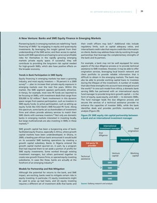 39IFC Advisory Services | Access to Finance
Pioneering banks in emerging markets are redefining “bank
financing of SMEs” by engaging in equity and quasi-equity
investments. By leveraging the insight gained from their
understanding of the SME sector, and their access to capital,
bankswithSMEoperationsarehopingtocarveoutprofitable
roles for themselves in the rapidly growing emerging
markets private equity space. If successful, they will
contribute to providing the long-term risk capital needed
for high-growth SMEs, which also have positive effects on
the broader economy.
Trends in Bank Participation in SME Equity
Equity financing in emerging markets has been a growing
industry, and most equity investors — 78 percent in a 2009
survey56
— plan to increase their private equity exposure in
emerging markets over the next five years. Within this
market, the SME segment appears particularly attractive.
In Kenya, for example, most new PE funds are reported to
be focusing on SMEs, with investment deals that range from
$50,000 to $2 million.57
Bank involvement in this dynamic
space ranges from passive participation, such as investors in
SME equity funds, to active participation, such as setting up
equity funds like ICICI Bank’s SME-focused PE fund. Along
this spectrum, some banks act as shareholders of investment
firms and others provide advisory services to match their
SME clients with overseas investors.58
Not only are domestic
banks in emerging markets interested in investing locally,
but large multinationals are also investing in SMEs in these
markets.59
SME growth capital has been a burgeoning area of bank-
facilitated equity finance, especially in Africa, where growth
capital markets have been underdeveloped. In Ghana, in
2009, a leading pan-African bank announced it would build
on its successful SME banking operations by creating a
growth capital subsidiary. Banks in Nigeria entered the
growth capital market spurred on, in part, by a program
that had required them to set aside a portion of profits for
SME equity investments. Some worked through existing
investment managers, but others partnered together to
create new growth finance firms, or opened equity investing
subsidiaries. In cases like these, banks are actually at the
forefront of an emerging industry.60
Models for Partnership and Risk Mitigation
Although the potential for returns to the bank, and SME
impact, are exciting, banks need to mitigate certain risks in
equity investing. In particular, (1) equity investments might
be used to prop up bad loans, and (2) equity investing
requires a different set of investment skills that banks and
their credit officers may lack.61
Additional risks include
regulatory limits, such as capital adequacy ratios, and
internal bank credit rules that require credit-like information
on clients. Banks may address these risks by working through
partnerships that leverage the complementary strengths of
the bank and its partners.
For example, a bank may not be well equipped for some
aspects of the due diligence process or to provide technical
assistance to SME investees. However, it may be able to offer
origination services, leveraging local branch network and
client portfolio to provide reliable information that is
difficult to obtain in the emerging markets. The bank may
also be able to provide working capital loans to investees
during the lifespan of the investment. A number of models
that take these strengths into account have emerged around
the world.62
In one such model from Africa, a domestic bank
serving SMEs has partnered with an international equity
fund manager to provide long-term growth capital — in the
form of equity, quasi-equity, and debt — to domestic SMEs.
The fund manager leads the due diligence process and
secures the services of a technical assistance provider to
enhance the capacities of investee SMEs, while the bank
identifies deals and provides portfolio monitoring and
analysis (Figure 29).
A New Venture: Banks and SME Equity Finance in Emerging Markets
Technical
assistance
Venture
capital
Due
diligence
International
investment manager
Domestic bank
SME
SME
SME
SME
Working
capital
Deal
origination
3rd party TA
provider
Figure 29: SME equity risk capital partnership between
a bank and an international investment manager
Source: Dalberg research and analysis
 
