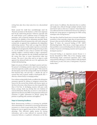 45IFC Advisory Services | Access to Finance
writing from sales, but at least some do so in a decentralized
manner.
Banks around the world have overwhelmingly rated the
“financial assessment of the business” as their most important
basis for the underwriting decision.68
However, especially with
the small business sector, traditional means of making this
assessment, such as financial statement and ratio analysis, are
limited by the reliability of the information provided. Banks
may supplement financial statement data with credit rating and
scoring tools, an approach that complements the independent
underwriting structure. These tools can range from risk-level
ratings of loans based on credit analyst expertise to statistically
validated scorecard approaches. Both rating and scoring use data
on a set of variables to assess a loan or customer, but scoring
explicitly employs a statistical model to assign a quantitative
value. This value represents the risk of default associated with
the various firm, loan, or owner characteristics taken into
account. The score is most often used as an input to credit
approval, but advanced banks also use it for applications that
include risk-based pricing.
Eighty-two percent of banks in developed countries and sixty-
five percent in developing countries report that scoring plays a
role in loan approvals, usually as just one input.69
One reason for
this discrepancy may be that scoring models must be developed
from historical data, and such data — whether the type of
external data used in generic models or bank-specific data —
often has a shorter history in emerging markets.
Even without scoring models, banks can address the information
asymmetry question by relying on transparent external data.
Sources for this external data include credit bureau reports on
the firm or the owner, whose finances are often inseparable from
those of the firm. In developing countries with poor credit
bureau coverage, banks may develop their own databases of
external information. Banks that can invest in a more hands-on
approach may directly assist SMEs in the preparation of financial
statements or gather information by directly visiting firm
premises or speaking with customers and suppliers.70
Steps to Screening Excellence
Banks demonstrating excellence at screening for profitable
client relationships are committed to overcoming information
asymmetry as a means to gain market share. These banks see
finding new ways to approve loans as key to their competitive
advantage. They effectively employ proxies for missing
information, such as data collected on noncredit clients’
transaction behavior, or qualitative information on the firm
and its owners. In addition, they determine how to combine
and weight data collected through multiple methods, based
upon factors such as a firm size or exposure. Some banks have
even addressed the lack of information bureaus by working to
develop new rating agencies or negotiating new SME scoring
techniques with existing bureaus.71
One sign that a bank has found ways to overcome information
asymmetry is that it provides a larger share of unsecured loans
because it does not need to fall back on collateral requirements.
Figure 33 shows the unsecured lending of IFC (2007)
Benchmarking banks. Most devote a much larger portion of
their portfolio to unsecured lending than the industry averages
of about 19 percent in developing countries and 42 percent in
developed countries.72
Unsecured lending is an important measure because it is
heavily demanded by SMEs. One of the emerging market
Benchmarking banks commenced operations with a fully
unsecured loan offering in a country without a fully developed
credit bureau. In only a few years, it had gained a 33 percent
market share.73
 