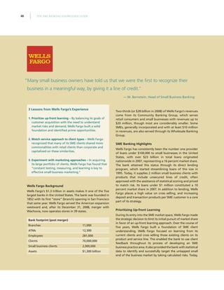 THE SME BANKING KNOWLEDGE GUIDE46
3 Lessons from Wells Fargo’s Experience
1.	Prioritize up-front learning – By balancing its goals of
customer acquisition with the need to understand
market risks and demand, Wells Fargo built a solid
foundation and identified prime opportunities.
2.	Match service approach to client types – Wells Fargo
recognized that many of its SME clients shared more
commonalities with retail clients than corporate and
capitalized on these similarities.
3.	Experiment with marketing approaches – In acquiring
its large portfolio of clients, Wells Fargo has found that
“constant testing, measuring, and learning is key to
effective small business marketing.”
Wells Fargo Background
Wells Fargo’s $1.3 trillion in assets makes it one of the five
largest banks in the United States. The bank was founded in
1852 with its first “store” (branch) opening in San Francisco
that same year. Wells Fargo served the American expansion
westward and, after its December 31, 2008, merger with
Wachovia, now operates stores in 39 states.
Bank footprint (post merger)
Branches 11,000
ATMs 12,300
Employees 281,000
Clients 70,000,000
Small business clients 2,000,000
Assets $1,300 billion
Two-thirds (or $28 billion in 2008) of Wells Fargo’s revenues
come from its Community Banking Group, which serves
retail consumers and small businesses with revenues up to
$20 million, though most are considerably smaller. Some
SMEs, generally incorporated and with at least $10 million
in revenues, are also served through its Wholesale Banking
Group.
SME Banking Highlights
Wells Fargo has consistently been the number one provider
of loans under $100,000 to small businesses in the United
States, with over $23 billion in total loans originated
nationwide in 2007, representing a 16 percent market share.
The bank attained this status through its direct lending
program, which started streamlining loans of this size in
1995. Today, it supplies 2 million small business clients with
products that include unsecured lines of credit, often
approved with the assistance of statistical scoring and priced
to match risk. Its loans under $1 million constituted a 10
percent market share in 2007. In addition to lending, Wells
Fargo places a high value on cross selling, and increasing
deposit and transaction products per SME customer is a core
part of its strategy.
Prioritizing Up-front Learning
During its entry into the SME market space, Wells Fargo made
the strategic decision to limit its initial pursuit of market share
in favor of an up-front learning approach. Over the course of
five years, Wells Fargo built a foundation of SME client
understanding. Wells Fargo focused on learning from its
current clients and cross selling those existing clients on its
product and service line. This enabled the bank to use client
feedback throughout its process of developing an SME
business practice area. It also provided the bank with statistical
data to identify and successfully target the untapped small
end of the business market by taking calculated risks. Today,
“Many small business owners have told us that we were the first to recognize their
business in a meaningful way, by giving it a line of credit.”
— M. Bernstein, Head of Small Business Banking
 