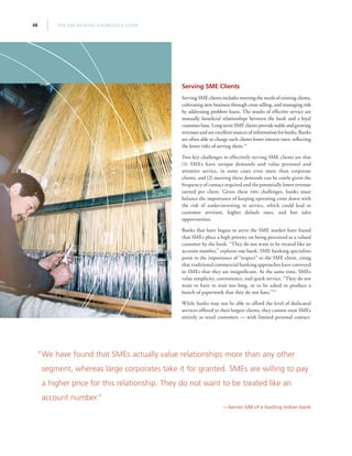 THE SME BANKING KNOWLEDGE GUIDE48
Serving SME Clients
Serving SME clients includes meeting the needs of existing clients,
cultivating new business through cross selling, and managing risk
by addressing problem loans. The results of effective service are
mutually beneficial relationships between the bank and a loyal
customerbase.Long-termSMEclientsprovidestableandgrowing
revenues and are excellent sources of information for banks. Banks
are often able to charge such clients lower interest rates, reflecting
the lower risks of serving them.74
Two key challenges in effectively serving SME clients are that
(1) SMEs have unique demands and value personal and
attentive service, in some cases even more than corporate
clients, and (2) meeting these demands can be costly given the
frequency of contact required and the potentially lower revenue
earned per client. Given these two challenges, banks must
balance the importance of keeping operating costs down with
the risk of under-investing in service, which could lead to
customer attrition, higher default rates, and lost sales
opportunities.
Banks that have begun to serve the SME market have found
that SMEs place a high priority on being perceived as a valued
customer by the bank. “They do not want to be treated like an
account number,” explains one bank. SME banking specialists
point to the importance of “respect” to the SME client, citing
that traditional commercial banking approaches have conveyed
to SMEs that they are insignificant. At the same time, SMEs
value simplicity, convenience, and quick service. “They do not
want to have to wait too long, or to be asked to produce a
bunch of paperwork that they do not have.”75
While banks may not be able to afford the level of dedicated
services offered to their largest clients, they cannot treat SMEs
entirely as retail customers — with limited personal contact.
“We have found that SMEs actually value relationships more than any other
segment, whereas large corporates take it for granted. SMEs are willing to pay
a higher price for this relationship. They do not want to be treated like an
account number.”
—Senior GM of a leading Indian bank
 