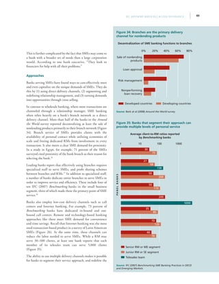 49IFC Advisory Services | Access to Finance
This is further complicated by the fact that SMEs may come to
a bank with a broader set of needs than a large corporation
would. According to one bank executive, “They look to
financiers for help with all their problems.”
Approaches
Banks serving SMEs have found ways to cost-effectively meet
and even capitalize on the unique demands of SMEs. They do
this by (1) using direct delivery channels, (2) segmenting and
redefining relationship management, and (3) turning demands
into opportunities through cross selling.
In contrast to wholesale banking, where most transactions are
channeled through a relationship manager, SME banking
often relies heavily on a bank’s branch network as a direct
delivery channel. More than half of the banks in the Around
the World survey reported decentralizing at least the sale of
nonlending products primarily to their branch network (Figure
34). Branch service of SMEs provides clients with the
availability of personal contact while utilizing economies of
scale and freeing dedicated RMs from involvement in every
transaction. It also meets a clear SME demand for proximity.
In a study in Egypt, for example, 71 percent of the SMEs
surveyed cited proximity of the bank branch as their reason for
selecting the bank.76
Leading banks report that effectively using branches requires
specialized staff to serve SMEs, and profit sharing schemes
between branches and RMs.77
In addition to specialized staff,
a number of banks dedicate entire branches to serve SMEs in
order to improve service and efficiency. These include four of
ten IFC (2007) Benchmarking banks in the small business
segment, three of which made these the primary point of SME
service.78
Banks also employ low-cost delivery channels such as call
centers and Internet banking. For example, 73 percent of
Benchmarking banks have dedicated in-bound and out-
bound call centers. Remote and technology-based banking
approaches like these meet SME demand for convenience
and time savings. Recall that Internet banking was the most
used transaction-based product in a survey of Latin American
SMEs (Figure 26). At the same time, these channels can
reduce the labor needed to serve SMEs. While a RM may
serve 30–100 clients, at least one bank reports that each
member of its telesales team can serve 5,000 clients
(Figure 35).
The ability to use multiple delivery channels makes it possible
for banks to segment their service approach, and redefine the
Figure 35: Banks that segment their approach can
provide multiple levels of personal service
Average client-to-RM ratios reported
by Benchmarking banks
Source: IFC (2007) Benchmarking SME Banking Practices in OECD
and Emerging Markets
Senior RM or ME segment
Junior RM or SE segment
Telesales team
PANELBANKS
1 10 100 1000
30
75
27
58
158
50
200
50
110
200
5000
35
85
70
120
40
70
Figure 34: Branches are the primary delivery
channel for nonlending products
Decentralization of SME banking functions to branches
Source: Beck at al (2008) Around the World survey
Developed countries Developing countries
0% 20% 40% 60% 80%
Nonperforming
loan recovery
Risk management
Loan approval
Sale of nonlending
products
 