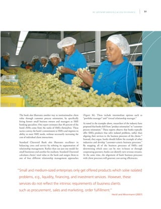 51IFC Advisory Services | Access to Finance
The bank also illustrates another way to institutionalize client
value through customer process orientation, by specifically
hiring former small business owners and managers as SME
banking specialists. One expert estimates that 40 percent of the
bank’s RMs come from the ranks of SMEs themselves. These
tactics convey the bank’s commitment to SMEs and improve its
ability to meet SME needs, without necessarily increasing the
cost of individual client interactions.
Standard Chartered Bank also illustrates excellence in
balancing costs and service by refining its segmentation of
relationship management. Rather than use just one model for
small businesses and another for medium, Standard Chartered
calculates clients’ total value to the bank and assigns them to
one of four different relationship management approaches
(Figure 36). These include intermediate options such as
“portfolio manager” and “virtual relationship manager.”
As noted in the examples above, researchers of the industry have
proposedthatbanksshift from“product orientation” to “customer
process orientation.” These experts observe that banks typically
offer SMEs products that solve isolated problems, rather than
aligning their services to the business processes of the clients.79
Instead, they argue, banks should follow the example of other
industries and develop “customer-centric business processes.”
By mapping all of the business processes of SMEs and
determining which ones can be met in-house or through
cooperating partners, banks can identify new revenue streams.
At the same time, the alignment of bank business processes
with client processes will generate cost-saving efficiencies.
“Small and medium-sized enterprises only get offered products which solve isolated
problems, e.g., liquidity, financing, and investment services. However, these
services do not reflect the intrinsic requirements of business clients
such as procurement, sales and marketing, order fulfillment.”
Heckl and Moormann (2007)
 