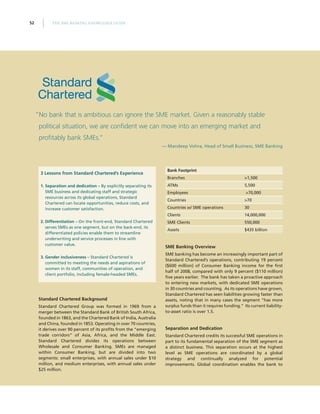 THE SME BANKING KNOWLEDGE GUIDE52
“No bank that is ambitious can ignore the SME market. Given a reasonably stable
political situation, we are confident we can move into an emerging market and
profitably bank SMEs.”
— Mandeep Vohra, Head of Small Business, SME Banking
3 Lessons from Standard Chartered’s Experience
1.	Separation and dedication – By explicitly separating its
SME business and dedicating staff and strategic
resources across its global operations, Standard
Chartered can locate opportunities, reduce costs, and
increase customer satisfaction.
2.	Differentiation – On the front-end, Standard Chartered
serves SMEs as one segment, but on the back-end, its
differentiated policies enable them to streamline
underwriting and service processes in line with
customer value.
3.	Gender inclusiveness – Standard Chartered is
committed to meeting the needs and aspirations of
women in its staff, communities of operation, and
client portfolio, including female-headed SMEs.
Standard Chartered Background
Standard Chartered Group was formed in 1969 from a
merger between the Standard Bank of British South Africa,
founded in 1863, and the Chartered Bank of India, Australia
and China, founded in 1853. Operating in over 70 countries,
it derives over 90 percent of its profits from the “emerging
trade corridors” of Asia, Africa, and the Middle East.
Standard Chartered divides its operations between
Wholesale and Consumer Banking. SMEs are managed
within Consumer Banking, but are divided into two
segments: small enterprises, with annual sales under $10
million, and medium enterprises, with annual sales under
$25 million.
Bank Footprint
Branches 1,500
ATMs 5,500
Employees 70,000
Countries 70
Countries w/ SME operations 30
Clients 14,000,000
SME Clients 550,000
Assets $435 billion
SME Banking Overview
SME banking has become an increasingly important part of
Standard Chartered’s operations, contributing 19 percent
($600 million) of Consumer Banking income for the first
half of 2008, compared with only 9 percent ($110 million)
five years earlier. The bank has taken a proactive approach
to entering new markets, with dedicated SME operations
in 30 countries and counting. As its operations have grown,
Standard Chartered has seen liabilities growing faster than
assets, noting that in many cases the segment “has more
surplus funds than it requires funding.” Its current liability-
to-asset ratio is over 1.5.
Separation and Dedication
Standard Chartered credits its successful SME operations in
part to its fundamental separation of the SME segment as
a distinct business. This separation occurs at the highest
level as SME operations are coordinated by a global
strategy and continually analyzed for potential
improvements. Global coordination enables the bank to
 