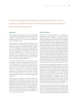 55IFC Advisory Services | Access to Finance
Approaches
Bank approaches to managing information and knowledge
can be divided according to key functions. Some of the most
important of these functions are (1) risk modeling and
portfolio monitoring, (2) client relationship management,
and (3) profitability analysis.
Banks typically are most advanced in their abilities to track
and monitor loan data. Such portfolio data is necessary for risk
assessment, to spot early warning signals (EWS) of default,
and for the development of internal credit scoring models. As
is the case with knowledge management in general, leading
banks dedicate specific teams to closely monitor, analyze, and
apply loan information. This could mean a credit risk
department with the authority to adjust credit policies in
response to trends in portfolio data. Or, at a more specialized
level for example, a few banks employ “EWS teams,” and cite
them as key to their portfolio management.80
It is often more difficult for banks to centrally track and use
information on clients. This information is cited as key to
cross selling, as well as to improvements in products and
services. Most banks have systems to track important client
data, but it is often segregated by distribution channels,
branches, or bank areas. For example, the investment
account of a retail customer may not be linked to the loan
provided to the small enterprise he or she owns. To address
issues like these, banks are moving toward centrally
integrated CRM systems that are accessible throughout the
organization.
A third important function of information management is
detailed analysis of profitability. As discussed previously,
applications of this analysis include looking at a client’s total
profitability across all products to learn about the effectiveness
of a bundling strategy or the efficiency of its service approach.
Banks also need to be able to look at the profitability of a
particular client segment, a branch, an individual product, or
the small or medium business unit as a whole (Figure 37).
However, even some of the leading banks serving SMEs lack
one or more of these capacities.
Steps to Excellence
Excellence in managing information and knowledge is
demonstrated when information is directly linked with
improved operations at all levels of an organization. In other
words, the information for key decisions must be available and
the staff must know how to use it. This can be accomplished
by working backwards, from the targeted improvement to the
data to be collected. For example, Standard Chartered Bank is
looking to capitalize on its presence in 30 countries and expand
its trade service business by more effectively serving clients
across borders. It is in the process of rolling out a CRM system
that is fully integrated across countries, so that RMs in different
countries can provide consistent service to SMEs operating in
both.StandardCharteredalsolinksitsknowledgemanagement
directly to specific performance measurements, such as the
turnaround time for the entire process of lending. The goal of
continually improving on this metric provides a framework for
gathering the information and developing knowledge on how
to do so. This goes beyond data analysis to learning how to
“migrate best practices” from one part of the bank to another.
Some investments in knowledge development take a long time
to pay dividends. When Wells Fargo started what is now the
number one small business lending operation in the United
States, it spent a number of years conservatively growing its
portfolio, with a focus on collecting the data it would need to
determine statistical relationships. This meant identifying
early on which data would be useful and then patiently
collecting and analyzing it. Eventually, it had developed
statistical models that gave it a competitive edge for years on
end. This did not end the learning process, however. Looking
back today, its head of small business banking remarks, “We
used to depend almost exclusively on statistical models. Now
our loan officers are directly reviewing more of the data.”
At a practical level, though IT systems are just tools, banks
should not underestimate the importance of developing these
tools to effectively manage knowledge and information. SME
banking is a volume-driven business and often requires retail
tools. Given this, banks’ senior management must envision IT
investments as part of the core business and understand what
“IT systems are really just tools. Banks may invest large amounts of money in
systems but a system will not be useful if they do not know what information
they should be getting out of it.”
 