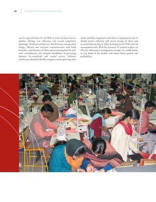 THE SME BANKING KNOWLEDGE GUIDE56
can be expected from IT and MIS in terms of client service,
product offering, cost efficiency, and overall competitive
advantage. Hardware architecture should ensure, among other
things, efficient and real-time communication with bank
branches, centralization of client and accounting data for real-
time consolidation, and adequate breakdown of processing
between de-centralized and central servers. Software
architecture should be flexible enough to answer growing client
needs and fully integrated so that data is singularly located. It
should ensure collection and secure storage of client and
account behavior data to allow development of CRM and risk
management tools. With the necessary IT systems in place, an
effective information management strategy can enable banks
to stay ahead of the market, and ensure future growth and
profitability.
 