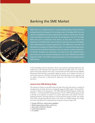Banking the SME Market
While there is no single formula for successful SME banking, there are lessons
and good practices that apply to five strategic areas: (1) strategy, SME focus, and
execution capabilities; (2) market segmentation, products, and services; (3) sales
culture and delivery channels; (4) credit risk management; and (5) IT and MIS.
Banks that want to implement these lessons, as they enter or expand their
operations in the SME market, need to follow a market entry process that begins
with understanding the specific opportunity in the SME sector and ends with
developing a strategy and implementation plan. To understand the opportunity
and survey the competitive landscape, banks can conduct a market assessment.
To identify strengths and weaknesses, and help lay out the implementation
plan, banks can use an operational diagnostic such as IFC’s SME Banking CHECK
Diagnostic Toolkit. The CHECK evaluates operations in the five strategic areas of
SME banking.
As this Knowledge Guide has described in detail, many banks have developed approaches that
enable them to take advantage of the opportunity offered by the SME market. As a result, the
path for other banks seeking to either enter or expand within the SME market has been helpfully
illuminated. Banks looking to strategically engage the market can (1) integrate the lessons of
current bank experience, (2) follow a clear process for initiating market entry or expansion, and
(3) employ existing tools to understand the opportunity and evaluate their SME banking
operations.
Lessons from SME Banking Today
The experience of banks serving SMEs along each stage of the value chain points to a number of
emerging lessons for banks that want to strategically engage the SME market. This has led IFC,
over time, to define its own framework — IFC SME banking CHECK Diagnostic Toolkit (the
CHECK) — to benchmark SME banking operations. Success at SME banking requires a bank
to develop its own approach in response to its specific opportunities and capacities. However,
banking performance ultimately depends on revenue generation (greater income), asset quality
(lower risks), and operating efficiency (lower costs). In the case of SME banking, five strategic
areas form a foundation for strong performance along these measures (Figure 38):
•• Strategy, SME focus, and execution capabilities
•• Market segmentation, products, and services
•• Sales culture and delivery channels
•• Credit risk management
•• IT and MIS
 