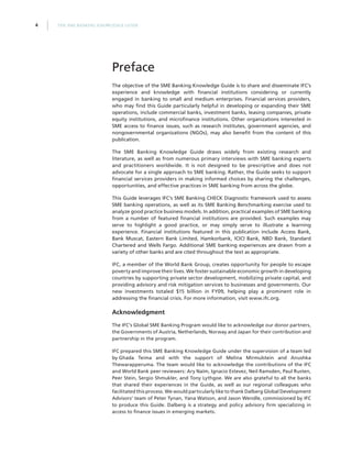 THE SME BANKING KNOWLEDGE GUIDE4
The objective of the SME Banking Knowledge Guide is to share and disseminate IFC’s
experience and knowledge with financial institutions considering or currently
engaged in banking to small and medium enterprises. Financial services providers,
who may find this Guide particularly helpful in developing or expanding their SME
operations, include commercial banks, investment banks, leasing companies, private
equity institutions, and microfinance institutions. Other organizations interested in
SME access to finance issues, such as research institutes, government agencies, and
nongovernmental organizations (NGOs), may also benefit from the content of this
publication.
The SME Banking Knowledge Guide draws widely from existing research and
literature, as well as from numerous primary interviews with SME banking experts
and practitioners worldwide. It is not designed to be prescriptive and does not
advocate for a single approach to SME banking. Rather, the Guide seeks to support
financial services providers in making informed choices by sharing the challenges,
opportunities, and effective practices in SME banking from across the globe.
This Guide leverages IFC’s SME Banking CHECK Diagnostic framework used to assess
SME banking operations, as well as its SME Banking Benchmarking exercise used to
analyze good practice business models. In addition, practical examples of SME banking
from a number of featured financial institutions are provided. Such examples may
serve to highlight a good practice, or may simply serve to illustrate a learning
experience. Financial institutions featured in this publication include Access Bank,
Bank Muscat, Eastern Bank Limited, Hamkorbank, ICICI Bank, NBD Bank, Standard
Chartered and Wells Fargo. Additional SME banking experiences are drawn from a
variety of other banks and are cited throughout the text as appropriate.
IFC, a member of the World Bank Group, creates opportunity for people to escape
poverty and improve their lives. We foster sustainable economic growth in developing
countries by supporting private sector development, mobilizing private capital, and
providing advisory and risk mitigation services to businesses and governments. Our
new investments totaled $15 billion in FY09, helping play a prominent role in
addressing the financial crisis. For more information, visit www.ifc.org.
Acknowledgment
The IFC’s Global SME Banking Program would like to acknowledge our donor partners,
the Governments of Austria, Netherlands, Norway and Japan for their contribution and
partnership in the program.
IFC prepared this SME Banking Knowledge Guide under the supervision of a team led
by Ghada Teima and with the support of Melina Mirmulstein and Anushka
Thewarapperuma. The team would like to acknowledge the contributions of the IFC
and World Bank peer reviewers: Ary Naïm, Ignacio Estevez, Neil Ramsden, Paul Rusten,
Peer Stein, Sergio Shmukler, and Tony Lythgoe. We are also grateful to all the banks
that shared their experiences in the Guide, as well as our regional colleagues who
facilitated this process. We would particularly like to thank Dalberg Global Development
Advisors’ team of Peter Tynan, Yana Watson, and Jason Wendle, commissioned by IFC
to produce this Guide. Dalberg is a strategy and policy advisory firm specializing in
access to finance issues in emerging markets.
Preface
 